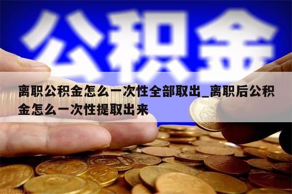 离职公积金怎么一次性全部取出_离职后公积金怎么一次性提取出来